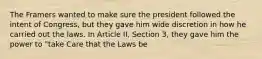 The Framers wanted to make sure the president followed the intent of Congress, but they gave him wide discretion in how he carried out the laws. In Article II, Section 3, they gave him the power to "take Care that the Laws be