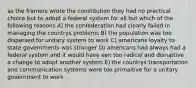 as the framers wrote the constitution they had no practical choice but to adopt a federal system for all but which of the following reasons A) the confederation had clearly failed in managing the countrys problems B) the population was too dispersed for unitary system to work C) americans loyalty to state governments was stronger D) americans had always had a federal system and it would have een too radical and disruptive a change to adopt another system E) the countrys transportation and communication systems were too primaitive for a unitary government to work