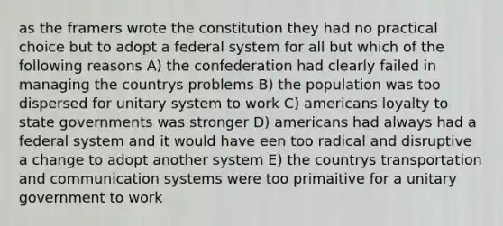 as the framers wrote the constitution they had no practical choice but to adopt a federal system for all but which of the following reasons A) the confederation had clearly failed in managing the countrys problems B) the population was too dispersed for unitary system to work C) americans loyalty to state governments was stronger D) americans had always had a federal system and it would have een too radical and disruptive a change to adopt another system E) the countrys transportation and communication systems were too primaitive for a unitary government to work