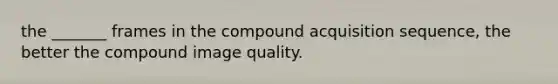 the _______ frames in the compound acquisition sequence, the better the compound image quality.