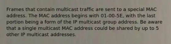 Frames that contain multicast traffic are sent to a special MAC address. The MAC address begins with 01-00-5E, with the last portion being a form of the IP multicast group address. Be aware that a single multicast MAC address could be shared by up to 5 other IP multicast addresses.