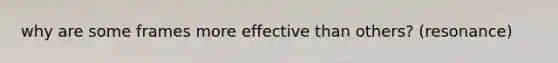 why are some frames more effective than others? (resonance)