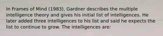 In Frames of Mind (1983), Gardner describes the multiple intelligence theory and gives his initial list of intelligences. He later added three intelligences to his list and said he expects the list to continue to grow. The intelligences are: