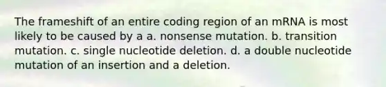 The frameshift of an entire coding region of an mRNA is most likely to be caused by a a. nonsense mutation. b. transition mutation. c. single nucleotide deletion. d. a double nucleotide mutation of an insertion and a deletion.