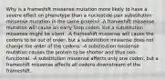 Why is a frameshift missense mutation more likely to have a severe effect on phenotype than a nucleotide-pair substitution missense mutation in the same protein? -A frameshift missense mutation will cause an early Stop codon, but a substitution missense might be silent. -A frameshift missense will cause the codons to be out of order, but a substitution missense does not change the order of the codons. -A substitution missense mutation causes the protein to be shorter and thus non-functional. -A substitution missense affects only one codon, but a frameshift missense affects all codons downstream of the frameshift.