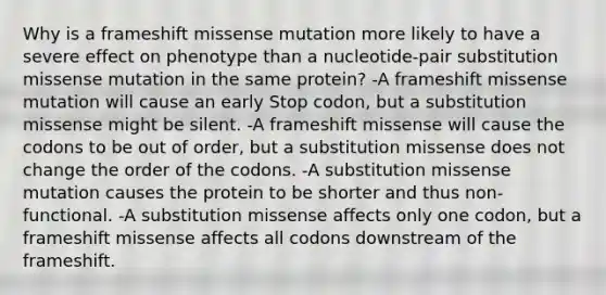 Why is a frameshift missense mutation more likely to have a severe effect on phenotype than a nucleotide-pair substitution missense mutation in the same protein? -A frameshift missense mutation will cause an early Stop codon, but a substitution missense might be silent. -A frameshift missense will cause the codons to be out of order, but a substitution missense does not change the order of the codons. -A substitution missense mutation causes the protein to be shorter and thus non-functional. -A substitution missense affects only one codon, but a frameshift missense affects all codons downstream of the frameshift.