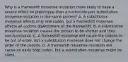 Why is a frameshift missense mutation more likely to have a severe effect on phenotype than a nucleotide-pair substitution missense mutation in the same protein? A. A substitution missense affects only one codon, but a frameshift missense affects all codons downstream of the frameshift. B. A substitution missense mutation causes the protein to be shorter and thus non-functional. C. A frameshift missense will cause the codons to be out of order, but a substitution missense does not change the order of the codons. D. A frameshift missense mutation will cause an early Stop codon, but a substitution missense might be silent.