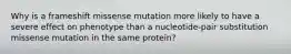 Why is a frameshift missense mutation more likely to have a severe effect on phenotype than a nucleotide-pair substitution missense mutation in the same protein?