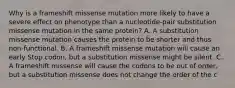 Why is a frameshift missense mutation more likely to have a severe effect on phenotype than a nucleotide-pair substitution missense mutation in the same protein? A. A substitution missense mutation causes the protein to be shorter and thus non-functional. B. A frameshift missense mutation will cause an early Stop codon, but a substitution missense might be silent. C. A frameshift missense will cause the codons to be out of order, but a substitution missense does not change the order of the c