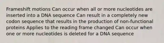 Frameshift motions Can occur when all or more nucleotides are inserted into a DNA sequence Can result in a completely new codon sequence that results in the production of non-functional proteins Applies to the reading frame changed Can occur when one or more nucleotides is deleted for a DNA sequence