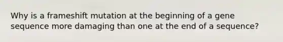 Why is a frameshift mutation at the beginning of a gene sequence more damaging than one at the end of a sequence?