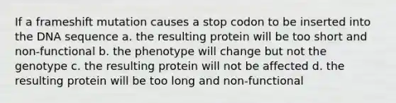 If a frameshift mutation causes a stop codon to be inserted into the DNA sequence a. the resulting protein will be too short and non-functional b. the phenotype will change but not the genotype c. the resulting protein will not be affected d. the resulting protein will be too long and non-functional