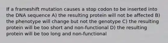 If a frameshift mutation causes a stop codon to be inserted into the DNA sequence A) the resulting protein will not be affected B) the phenotype will change but not the genotype C) the resulting protein will be too short and non-functional D) the resulting protein will be too long and non-functional