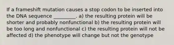 If a frameshift mutation causes a stop codon to be inserted into the DNA sequence _________. a) the resulting protein will be shorter and probably nonfunctional b) the resulting protein will be too long and nonfunctional c) the resulting protein will not be affected d) the phenotype will change but not the genotype