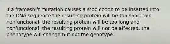 If a frameshift mutation causes a stop codon to be inserted into the DNA sequence the resulting protein will be too short and nonfunctional. the resulting protein will be too long and nonfunctional. the resulting protein will not be affected. the phenotype will change but not the genotype.