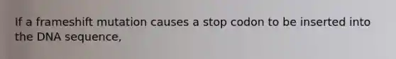 If a frameshift mutation causes a stop codon to be inserted into the DNA sequence,