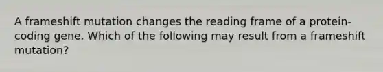 A frameshift mutation changes the reading frame of a protein-coding gene. Which of the following may result from a frameshift mutation?