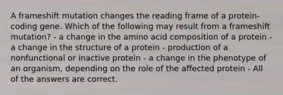 A frameshift mutation changes the reading frame of a protein-coding gene. Which of the following may result from a frameshift mutation? - a change in the amino acid composition of a protein - a change in the structure of a protein - production of a nonfunctional or inactive protein - a change in the phenotype of an organism, depending on the role of the affected protein - All of the answers are correct.