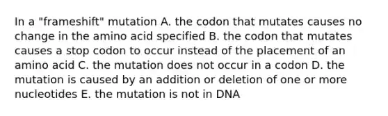 In a "frameshift" mutation A. the codon that mutates causes no change in the amino acid specified B. the codon that mutates causes a stop codon to occur instead of the placement of an amino acid C. the mutation does not occur in a codon D. the mutation is caused by an addition or deletion of one or more nucleotides E. the mutation is not in DNA