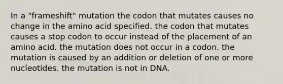 In a "frameshift" mutation the codon that mutates causes no change in the amino acid specified. the codon that mutates causes a stop codon to occur instead of the placement of an amino acid. the mutation does not occur in a codon. the mutation is caused by an addition or deletion of one or more nucleotides. the mutation is not in DNA.