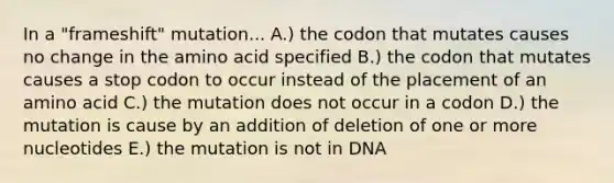 In a "frameshift" mutation... A.) the codon that mutates causes no change in the amino acid specified B.) the codon that mutates causes a stop codon to occur instead of the placement of an amino acid C.) the mutation does not occur in a codon D.) the mutation is cause by an addition of deletion of one or more nucleotides E.) the mutation is not in DNA