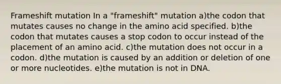 Frameshift mutation In a "frameshift" mutation a)the codon that mutates causes no change in the amino acid specified. b)the codon that mutates causes a stop codon to occur instead of the placement of an amino acid. c)the mutation does not occur in a codon. d)the mutation is caused by an addition or deletion of one or more nucleotides. e)the mutation is not in DNA.