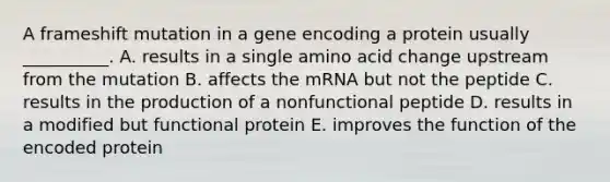 A frameshift mutation in a gene encoding a protein usually __________. A. results in a single amino acid change upstream from the mutation B. affects the mRNA but not the peptide C. results in the production of a nonfunctional peptide D. results in a modified but functional protein E. improves the function of the encoded protein