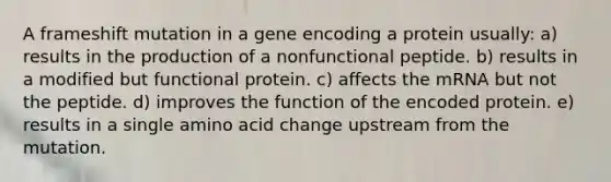 A frameshift mutation in a gene encoding a protein usually: a) results in the production of a nonfunctional peptide. b) results in a modified but functional protein. c) affects the mRNA but not the peptide. d) improves the function of the encoded protein. e) results in a single amino acid change upstream from the mutation.