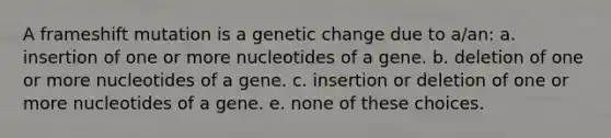 A frameshift mutation is a genetic change due to a/an: a. insertion of one or more nucleotides of a gene. b. deletion of one or more nucleotides of a gene. c. insertion or deletion of one or more nucleotides of a gene. e. none of these choices.