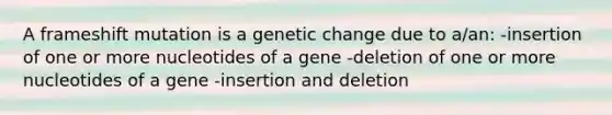 A frameshift mutation is a genetic change due to a/an: -insertion of one or more nucleotides of a gene -deletion of one or more nucleotides of a gene -insertion and deletion