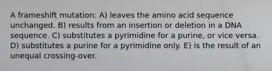 A frameshift mutation: A) leaves the amino acid sequence unchanged. B) results from an insertion or deletion in a DNA sequence. C) substitutes a pyrimidine for a purine, or vice versa. D) substitutes a purine for a pyrimidine only. E) is the result of an unequal crossing-over.