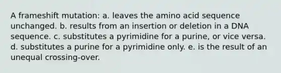 A frameshift mutation: a. leaves the amino acid sequence unchanged. b. results from an insertion or deletion in a DNA sequence. c. substitutes a pyrimidine for a purine, or vice versa. d. substitutes a purine for a pyrimidine only. e. is the result of an unequal crossing-over.