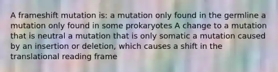 A frameshift mutation is: a mutation only found in the germline a mutation only found in some prokaryotes A change to a mutation that is neutral a mutation that is only somatic a mutation caused by an insertion or deletion, which causes a shift in the translational reading frame