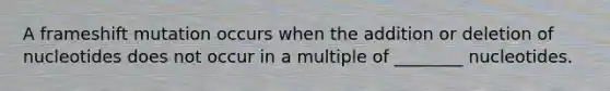 A frameshift mutation occurs when the addition or deletion of nucleotides does not occur in a multiple of ________ nucleotides.