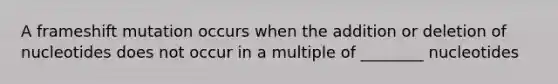 A frameshift mutation occurs when the addition or deletion of nucleotides does not occur in a multiple of ________ nucleotides