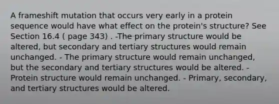 A frameshift mutation that occurs very early in a protein sequence would have what effect on the protein's structure? See Section 16.4 ( page 343) . -The primary structure would be altered, but secondary and tertiary structures would remain unchanged. - The primary structure would remain unchanged, but the secondary and tertiary structures would be altered. - Protein structure would remain unchanged. - Primary, secondary, and tertiary structures would be altered.