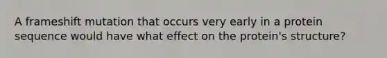 A frameshift mutation that occurs very early in a protein sequence would have what effect on the protein's structure?