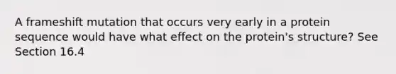 A frameshift mutation that occurs very early in a protein sequence would have what effect on the protein's structure? See Section 16.4