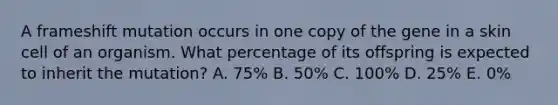 A frameshift mutation occurs in one copy of the gene in a skin cell of an organism. What percentage of its offspring is expected to inherit the mutation? A. 75% B. 50% C. 100% D. 25% E. 0%