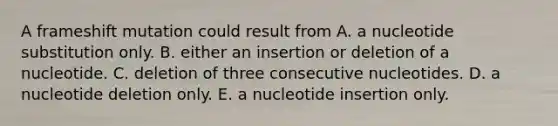 A frameshift mutation could result from A. a nucleotide substitution only. B. either an insertion or deletion of a nucleotide. C. deletion of three consecutive nucleotides. D. a nucleotide deletion only. E. a nucleotide insertion only.