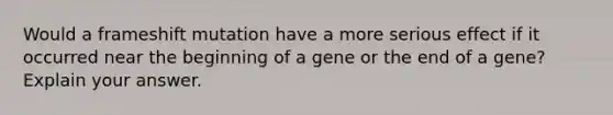 Would a frameshift mutation have a more serious effect if it occurred near the beginning of a gene or the end of a gene? Explain your answer.