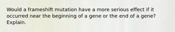 Would a frameshift mutation have a more serious effect if it occurred near the beginning of a gene or the end of a gene? Explain.