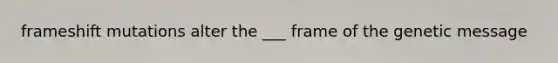 frameshift mutations alter the ___ frame of the genetic message