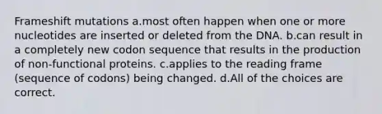 Frameshift mutations a.most often happen when one or more nucleotides are inserted or deleted from the DNA. b.can result in a completely new codon sequence that results in the production of non-functional proteins. c.applies to the reading frame (sequence of codons) being changed. d.All of the choices are correct.