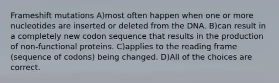 Frameshift mutations A)most often happen when one or more nucleotides are inserted or deleted from the DNA. B)can result in a completely new codon sequence that results in the production of non-functional proteins. C)applies to the reading frame (sequence of codons) being changed. D)All of the choices are correct.