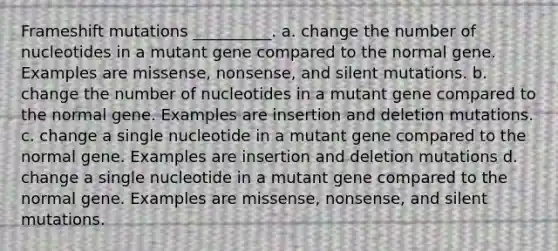 Frameshift mutations __________. a. change the number of nucleotides in a mutant gene compared to the normal gene. Examples are missense, nonsense, and silent mutations. b. change the number of nucleotides in a mutant gene compared to the normal gene. Examples are insertion and deletion mutations. c. change a single nucleotide in a mutant gene compared to the normal gene. Examples are insertion and deletion mutations d. change a single nucleotide in a mutant gene compared to the normal gene. Examples are missense, nonsense, and silent mutations.