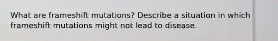 What are frameshift mutations? Describe a situation in which frameshift mutations might not lead to disease.