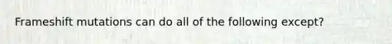 Frameshift mutations can do all of the following except?