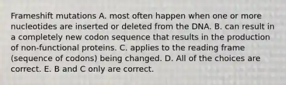 Frameshift mutations A. most often happen when one or more nucleotides are inserted or deleted from the DNA. B. can result in a completely new codon sequence that results in the production of non-functional proteins. C. applies to the reading frame (sequence of codons) being changed. D. All of the choices are correct. E. B and C only are correct.