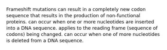 Frameshift mutations can result in a completely new codon sequence that results in the production of non-functional proteins. can occur when one or more nucleotides are inserted into a DNA sequence. applies to the reading frame (sequence of codons) being changed. can occur when one of more nucleotides is deleted from a DNA sequence.